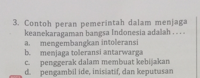 Contoh peran pemerintah dalam menjaga
keanekaragaman bangsa Indonesia adalah . . . .
a. mengembangkan intoleransi
b. menjaga toleransi antarwarga
c. penggerak dalam membuat kebijakan
d. pengambil ide, inisiatif, dan keputusan