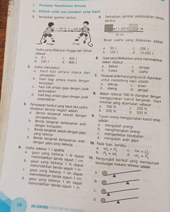 Penilaian Pemahaman Konsep
A. Pilihlah salah satu jawaban yang tepat.
1. Perhatikan gambar berikut. 5. Perhatikan gambar perpindahan benda
berikut.
F=200N
50 cm
Besar usaha yang dilakukan adalah
Usaha yang dilakukan Angga dan Dimas a. 50 J c. 200 J
sebesar b. 100 J d. 10.000 J
a o j c. 400 J 6. Gaya yang dikeluarkan untuk memindahkan
b. 200 J d. 800 J beban disebut      c. tenaga
2. Usaha merupakan _b. kuasa a. beban d. usaha
a. hasil kali antara massa dan 7. Pesawat sederhana yang cocok digunakan
percepatan
b. hasil bagi antara massa dengan a. sekrup untuk memotong kayu adalah . . . .
c. pisau
kecepatan b. obeng d. gergaji
perpindahan
c. hasil kali antara gaya dengan jarak 8. Beban seberat 500 N diangkat dengan
d. hasil bagi antara gaya dengan jarak menggunakan katrol bergerak. Gaya
perpindahan minimal yang diperlukan sebesar . . . .
3. Pernyataan berikut yang tepat jika usaha b. 200 N a. 100 N d. 500 N c. 250 N
dikatakan bernilai negatif adalah
a. Benda bergerak searah dengan 9. Tujuan orang menggunakan katrol tetap
percepatannya adalah .    
b. Benda bergerak berlawanan arah a. mengubah energi
dengan kecepatan. b. menghilangkan energi
c. Benda bergerak searah dengan gaya c. memperbesar kecepatan
yang bekerja. d. mengubah arah gaya
d. Benda bergerak berlawanan arah 10. Pada tuas, berlaku . 
dengan gaya yang bekerja.
a, W_a=Fl_x C. Fw=I_kI_n
4. Usaha sebesar 1 J apabila b. Fl_a=wl_k d. W_K=Fl_B
a. gaya yang bekerja 1 N dapat 11. Pengungkit berikut yang mempunyai
memindahkan benda sejauh 1 cm keuntungan mekanis terbesar adalah . . . .
b. gaya yang bekerja 1 N dapat
memindahkan benda sejauh 1 m
c. gaya yang bekerja 1 dn dapat a.
memindahkan benda sejauh 1 cm.
d. gaya yang bekerja 1 dn dapat b.
memindahkan benda sejauh 1 m
C.
d.
98 IPA TERPADU UNTUK SKP/ME½ KELAS VIII