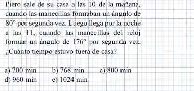 Piero sale de su casa a las 10 de la mañana,
cuando las manecillas formaban un ángulo de
80° por segunda vez. Luego llega por la noche
a las 11, cuando las manecillas del reloj
forman un ángulo de 176° por segunda vez.
¿Cuánto tiempo estuvo fuera de casa?
a) 700 min b) 768 min c) 800 min
d) 960 min e) 1024 min