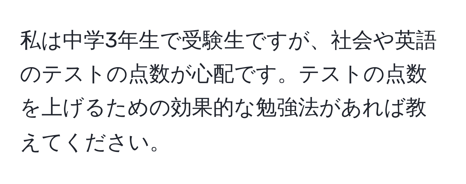 私は中学3年生で受験生ですが、社会や英語のテストの点数が心配です。テストの点数を上げるための効果的な勉強法があれば教えてください。