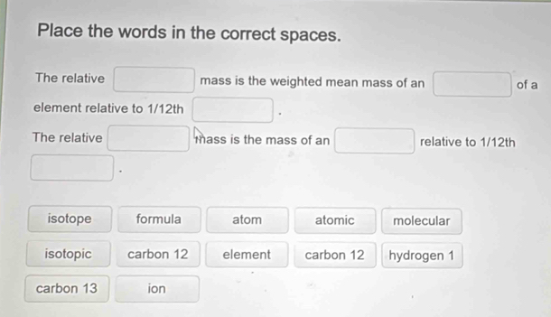 Place the words in the correct spaces.
The relative □ mass is the weighted mean mass of an □ of a
element relative to 1/12th □ □  
The relative □ mass is the mass of an □ □ relative to 1/12th
□.
isotope formula atom atomic molecular
isotopic carbon 12 element carbon 12 hydrogen 1
carbon 13 ion