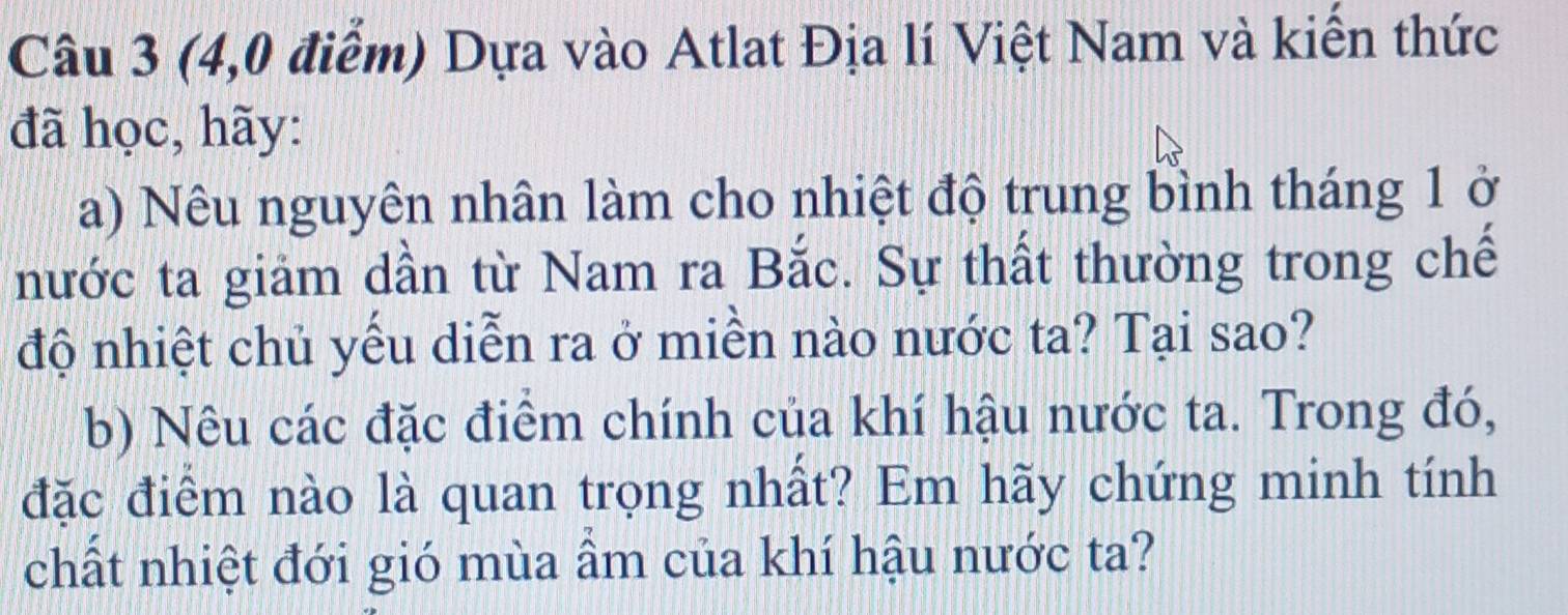 (4,0 điểm) Dựa vào Atlat Địa lí Việt Nam và kiến thức 
đã học, hãy: 
a) Nêu nguyên nhân làm cho nhiệt độ trung bình tháng 1 ở 
nước ta giảm dần từ Nam ra Bắc. Sự thất thường trong chế 
độ nhiệt chủ yếu diễn ra ở miền nào nước ta? Tại sao? 
b) Nêu các đặc điểm chính của khí hậu nước ta. Trong đó, 
đặc điểm nào là quan trọng nhất? Em hãy chứng minh tính 
chất nhiệt đới gió mùa âm của khí hậu nước ta?