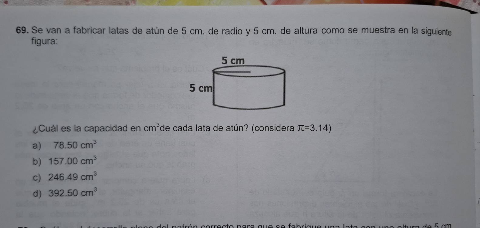 Se van a fabricar latas de atún de 5 cm. de radio y 5 cm. de altura como se muestra en la siguiente
figura:
¿Cuál es la capacidad en cm^3 de cada lata de atún? (considera π =3.14)
a) 78.50cm^3
b) 157.00cm^3
c) 246.49cm^3
d) 392.50cm^3