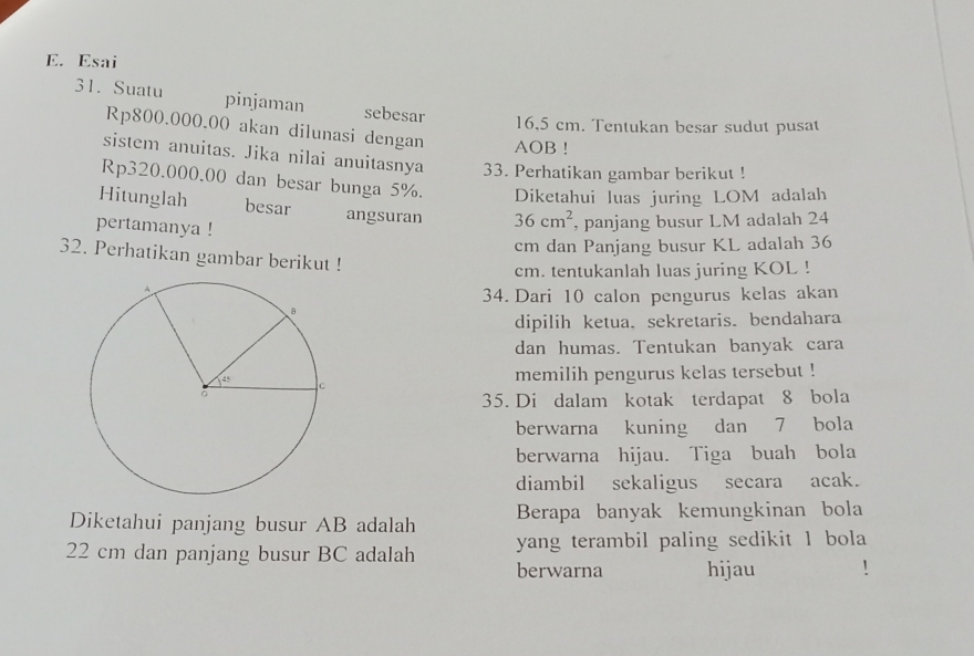 Esai 
31. Suatu pinjaman sebesar
16,5 cm. Tentukan besar sudut pusat
Rp800.000.00 akan dilunasi dengan AOB! 
sistem anuitas. Jika nilai anuitasnya 33. Perhatikan gambar berikut !
Rp320.000.00 dan besar bunga 5%. Diketahui luas juring LOM adalah 
Hitunglah besar angsuran 36cm^2 , panjang busur LM adalah 24
pertamanya !
cm dan Panjang busur KL adalah 36
32. Perhatikan gambar berikut ! 
cm. tentukanlah luas juring KOL ! 
34. Dari 10 calon pengurus kelas akan 
dipilih ketua, sekretaris. bendahara 
dan humas. Tentukan banyak cara 
memilih pengurus kelas tersebut ! 
35. Di dalam kotak terdapat 8 bola 
berwarna kuning dan 7 bola 
berwarna hijau. Tiga buah bola 
diambil sekaligus secara acak. 
Diketahui panjang busur AB adalah Berapa banyak kemungkinan bola 
yang terambil paling sedikit 1 bola
22 cm dan panjang busur BC adalah berwarna hijau !