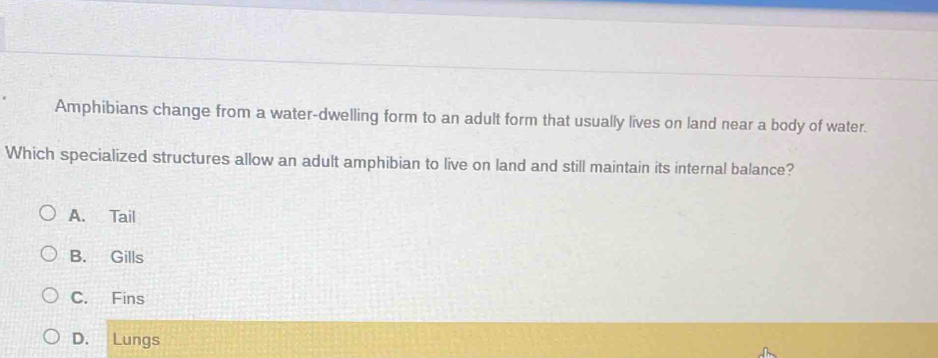 Amphibians change from a water-dwelling form to an adult form that usually lives on land near a body of water.
Which specialized structures allow an adult amphibian to live on land and still maintain its internal balance?
A. Tail
B. Gills
C. Fins
D. Lungs