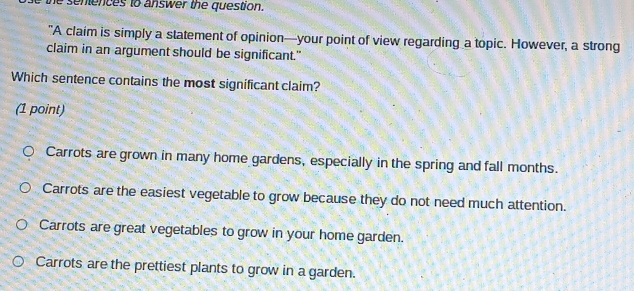 he sentences to answer the question.
"A claim is simply a statement of opinion—your point of view regarding a topic. However, a strong
claim in an argument should be significant."
Which sentence contains the most significant claim?
(1 point)
Carrots are grown in many home gardens, especially in the spring and fall months.
Carrots are the easiest vegetable to grow because they do not need much attention.
Carrots are great vegetables to grow in your home garden.
Carrots are the prettiest plants to grow in a garden.