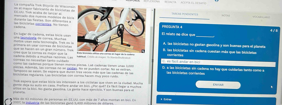 DE  'Reflexiona redacta acepta el desafío
La compañía Trek Bicycle de Wiscons
es el mayor fabricante de bicicletas dTAREAS PENDIENTES NOTAS VOCABULARIO
EE.UU. Trek acaba de lanzar al
mercado dos nuevos modelos de bici
durante las fiestas. Son diferentes a
las bicicletas corrientes. No tienenPREGUNTA 4
cadena.
4 / 8
En lugar de cadena, estas bicis usan
El relato no dice que
una tecnología de correa. Muchas
_
motos usan esta tecnología. Trek es lA. las bicicletas no gastan gasolina y son buenas para el planeta
primera en usar correas de bicicletasB. las bicicletas sin cadena cuestan más que las bicicletas
que se hacen en un gran número. TrekEsta bicicleta utiliza una correa en lugar de la cadena corrientes
cree que la correa es mejor que la  habitual. Crédito de imagen: Yu Xianda/Shufterstock
cadena debido a muchas razones. Las
correas no necesitan tanto cuidado C. es fácil andar en bici
como las cadenas porque tienen menos piezas. Laš cadenas tienen unas 3,000 D. a las bicicletas sin cadena no hay que cuidarlas tanto como a
piezas. Además, las correas no se oxidan. No se pueden cortar. No se estiran. las bicicletas corrientes
Tampoco se salen. Se espera que duren tres veces más que las cadenas de las
bicicletas regulares. Las bicicletas con correa hacen muy poco ruido.
Trek espera que estas bicis les interesen a los ciclistas que viven en la ciudad. Mucha ENVIAR
gente deja su auto en casa. Prefiere andar en bici. ¿Por qué? Es fácil llegar a muchos
sitios en la bici. No gasta gasolina. La gente hace ejercicio. Y son buenas para el
planeta.
Más de 43 millones de personas en EE.UU. con más de 7 años montan en bici. En 》 Extras
2007, la industria de las bicicletas ganó 5,400 millones de dólares.