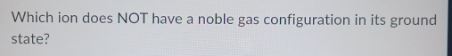 Which ion does NOT have a noble gas configuration in its ground 
state?