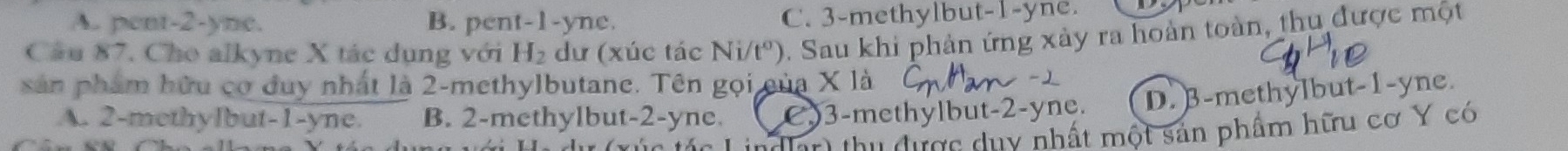 A. pent -2 -yne. B. pent -1-yne. C. 3 -methylbut -1-yne.
Câu 87. Cho alkyne X tác dụng với H₂ dư (xúc tác Ni/tº). Sau khi phản ứng xảy ra hoàn toàn, thu được một
sản phẩm hữu cơ duy nhất là 2 -methylbutane. Tên gọi của X là
A. 2 -methylbut -1-yne. B. 2 -methylbut -2-yne. C) 3 -methylbut -2-yne. D. B-methylbut -1-yne.
Máa Lindlar thu được duy nhất một sản phẩm hữu cơ Y có