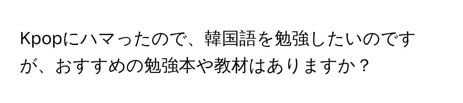 Kpopにハマったので、韓国語を勉強したいのですが、おすすめの勉強本や教材はありますか？