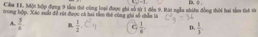 C -1. D. 0.
Câu 11. Một hộp đựng 9 tấm thẻ cùng loại được ghi số từ 1 đến 9. Rút ngẫu nhiên đồng thời hai tấm thẻ từ
trong hộp. Xác suất để rút được cả hai tấm thẻ cùng ghi số chẵn là
A.  5/6 .  1/2 . 
B.
C  1/6 .
D.  1/3 .