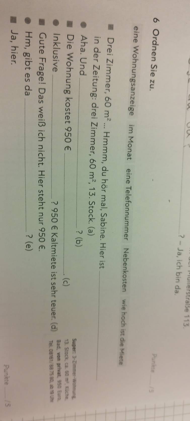 fülerstraße 113. 
? - Ja, ich bin da. 
6 Ordnen Sie zu. Punkte _/ 5 
eine Wohnungsanzeige im Monat eine Telefonnummer Nebenkosten wie hoch ist die Miete 
Drei Zimmer, 60m^2... Hmmm, du hör mal, Sabine. Hier ist_ 
in der Zeitung: drei Zimmer, 60m^2 , 13. Stock. (a) 
Aha. Und 
_? (b) 
Super: 3-Zimmer-Wohnung, 
Die Wohnung kostet 950 € _(c) 13. Stock, ca. 60m^2 , Küche, 
Inklusive _? 950 € Kaltmiete ist sehr teuer. (d) Bad, von privat, 950 Euro, 
Tel. 08161/ 88 75 80, ab 19 Uhr 
Gute Frage! Das weiß ich nicht. Hier steht nur 950 €. 
Hm, gibt es da _? (e) 
Ja, hier. 
Punkte _/5