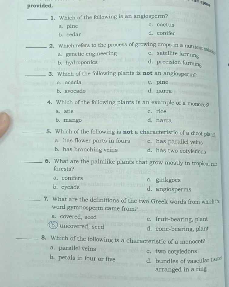 the space
provided.
_1. Which of the following is an angiosperm?
a. pine
c. cactus
b. cedar d. conifer
_2. Which refers to the process of growing crops in a nutrient solutin
a. genetic engineering c. satellite farming
b. hydroponics d. precision farming
_3. Which of the following plants is not an angiosperm?
a. acacia c. pine
b. avocado d. narra
_4. Which of the following plants is an example of a monocot?
a. atis c. rice
b. mango d. narra
_5. Which of the following is not a characteristic of a dicot plant?
a. has flower parts in fours c. has parallel veins
b. has branching veins d. has two cotyledons
_6. What are the palmlike plants that grow mostly in tropical rain
forests?
a. conifers c. ginkgoes
b. cycads d. angiosperms
_7. What are the definitions of the two Greek words from which the
word gymnosperm came from?
a. covered, seed c. fruit-bearing, plant
b.) uncovered, seed d. cone-bearing, plant
_8. Which of the following is a characteristic of a monocot?
a. parallel veins c. two cotyledons
b. petals in four or five d. bundles of vascular tissues
arranged in a ring