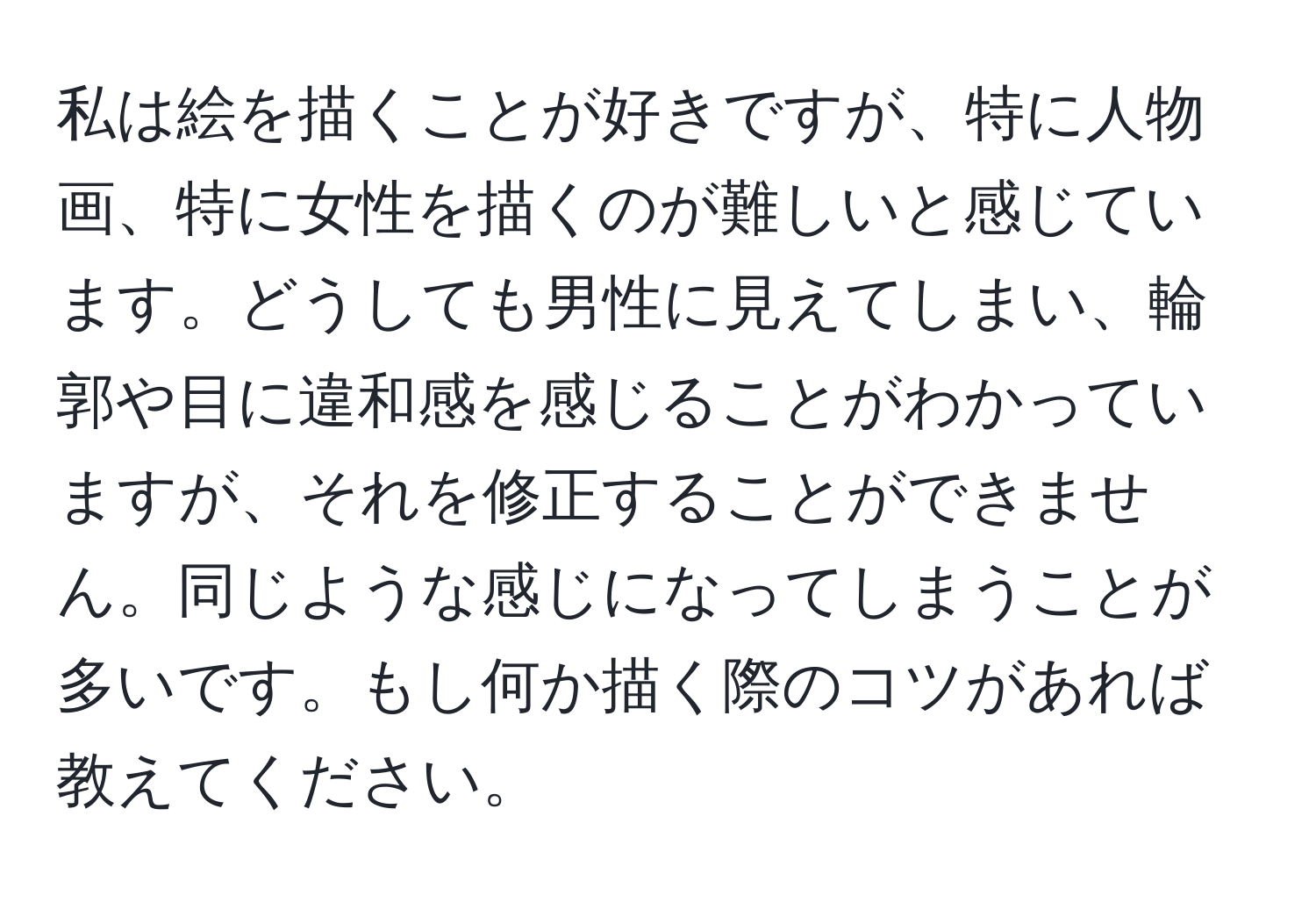 私は絵を描くことが好きですが、特に人物画、特に女性を描くのが難しいと感じています。どうしても男性に見えてしまい、輪郭や目に違和感を感じることがわかっていますが、それを修正することができません。同じような感じになってしまうことが多いです。もし何か描く際のコツがあれば教えてください。