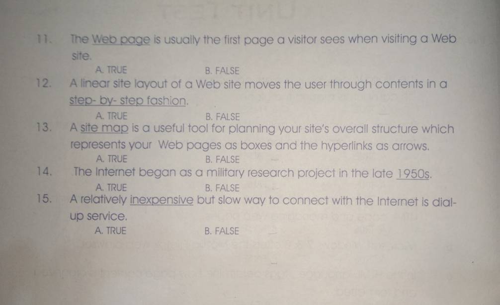 The Web page is usually the first page a visitor sees when visiting a Web
site.
A. TRUE B. FALSE
12. A linear site layout of a Web site moves the user through contents in a
step- by- step fashion.
A. TRUE B. FALSE
13. A site map is a useful tool for planning your site’s overall structure which
represents your Web pages as boxes and the hyperlinks as arrows.
A. TRUE B. FALSE
14. The Internet began as a military research project in the late 1950s.
A. TRUE B. FALSE
15. A relatively inexpensive but slow way to connect with the Internet is dial-
up service.
A. TRUE B. FALSE