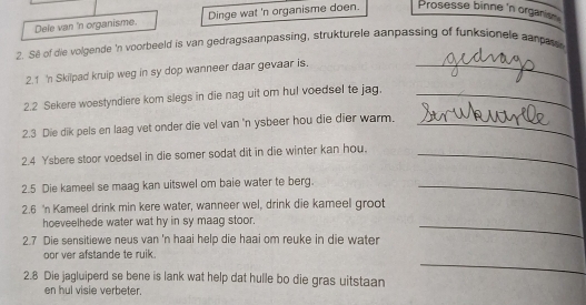 Dele van 'n organisme. Dinge wat 'n organisme doen. Prosesse binne 'n orgaris 
2. Se of die volgende 'n voorbeeld is van gedragsaanpassing, strukturele aanpassing of funksionele canpas 
2.1 'n Skilpad kruip weg in sy dop wanneer daar gevaar is._ 
2.2 Sekere woestyndiere kom slegs in die nag uit om hul voedsel te jag._ 
2.3 Die dik pels en laag vet onder die vel van 'n ysbeer hou die dier warm._ 
2.4 Ysbere stoor voedsel in die somer sodat dit in die winter kan hou._ 
2.5 Die kameel se maag kan uitswel om baie water te berg._ 
2.6 'n Kameel drink min kere water, wanneer wel, drink die kameel groot 
hoeveelhede water wat hy in sy maag stoor. 
2.7 Die sensitiewe neus van 'n haai help die haai om reuke in die water 
_ 
_ 
oor ver afstande te ruik. 
2.8 Die jagluiperd se bene is lank wat help dat hulle bo die gras uitstaan 
en hul visie verbeter.