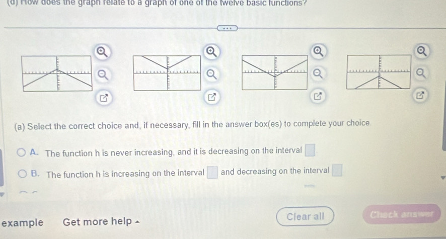 How does the graph relate to a graph of one of the twelve basic functions?
(a) Select the correct choice and, if necessary, fill in the answer box(es) to complete your choice
A. The function h is never increasing, and it is decreasing on the interval □.
B. The function h is increasing on the interval □ and decreasing on the interval □
example Get more help ▲ Clear all Chack answer