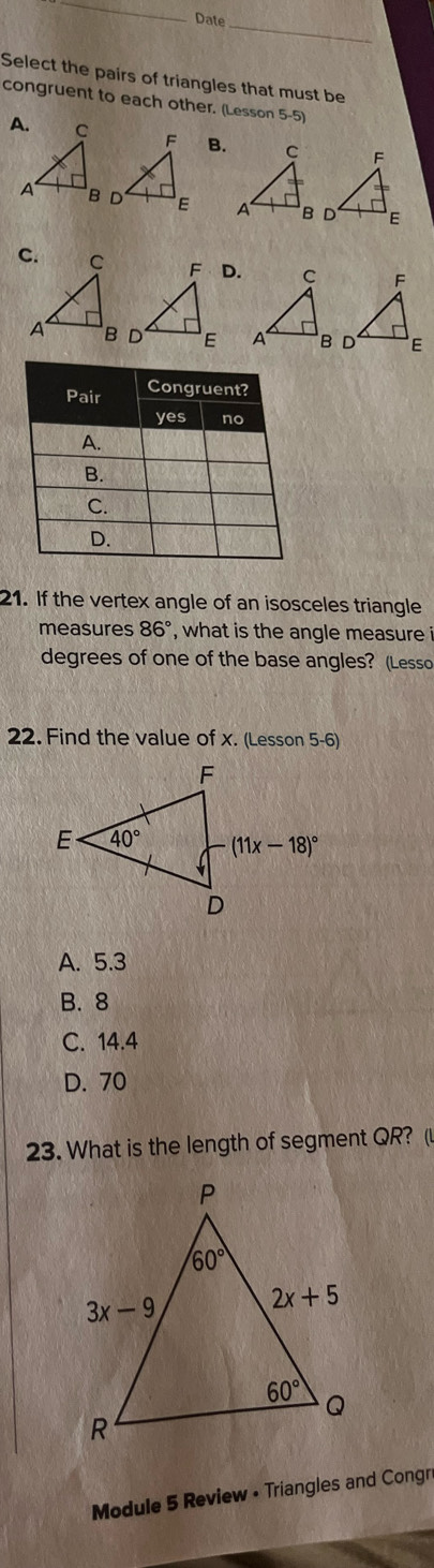 Date
Select the pairs of triangles that must be
congruent to each other. (Lesson 5-5)
B.
 
D.
 
21. If the vertex angle of an isosceles triangle
measures 86° , what is the angle measure i
degrees of one of the base angles? (Lesso
22. Find the value of x. (Lesson 5-6)
A. 5.3
B. 8
C. 14.4
D. 70
23. What is the length of segment QR? (
Module 5 Review • Triangles and Congn