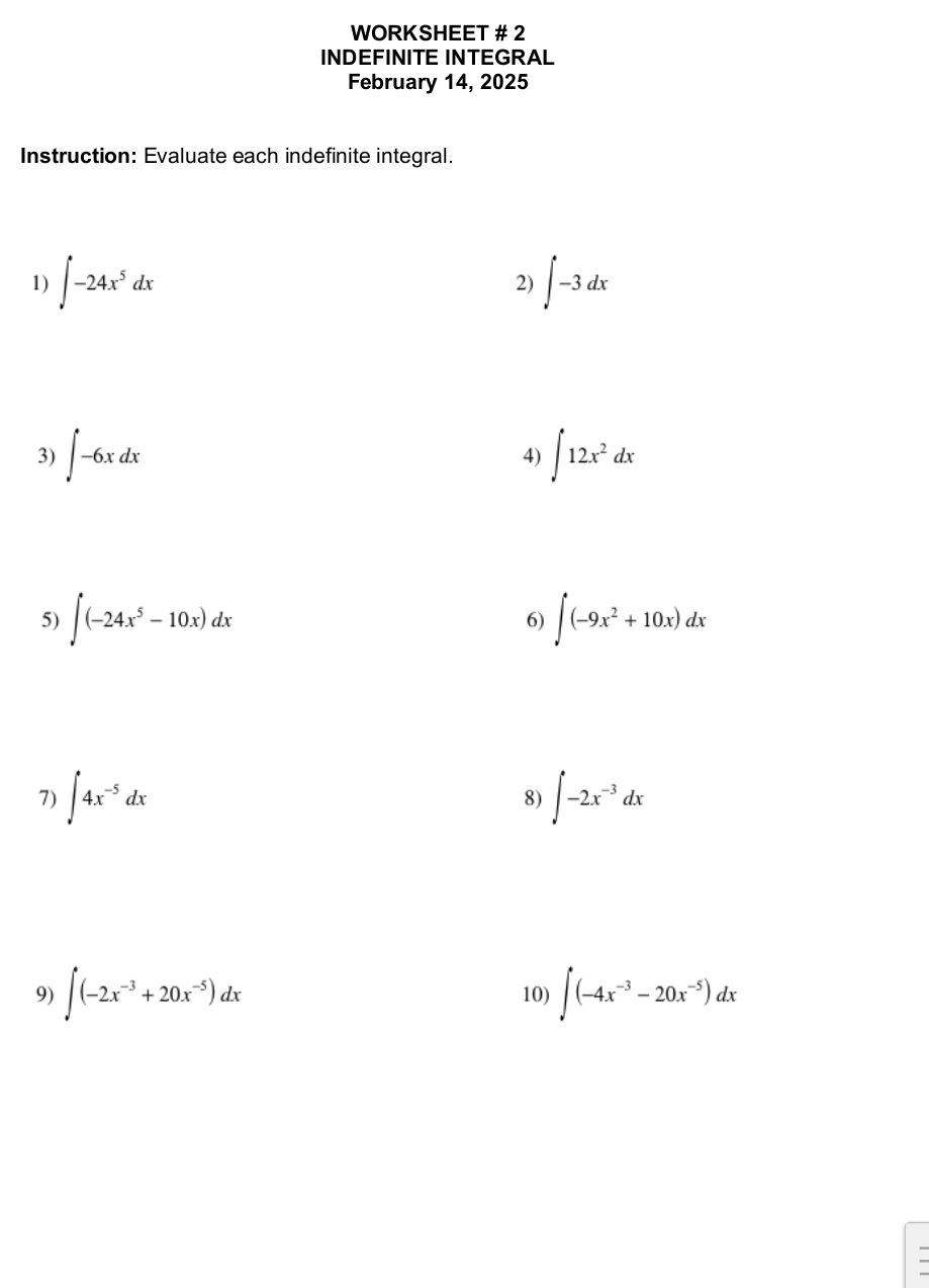 WORKSHEET # 2 
INDEFINITE INTEGRAL 
February 14, 2025 
Instruction: Evaluate each indefinite integral. 
1) ∈t -24x^5dx ∈t -3dx
2) 
3) ∈t -6xdx ∈t 12x^2dx
4) 
5) ∈t (-24x^5-10x)dx ∈t (-9x^2+10x)dx
6) 
7) ∈t 4x^(-5)dx ∈t -2x^(-3)dx
8) 
9) ∈t (-2x^(-3)+20x^(-5))dx 10) ∈t (-4x^(-3)-20x^(-5))dx