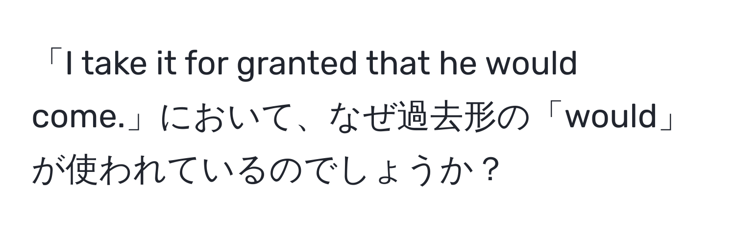 「I take it for granted that he would come.」において、なぜ過去形の「would」が使われているのでしょうか？