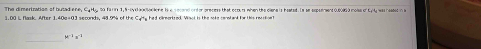 The dimerization of butadiene, C₄H₆, to form 1,5 -cyclooctadiene is a second order process that occurs when the diene is heated. In an experiment 0.00950 moles of C₄H₂ was heated in a
1.00 L flask. After 1.40e+03 seconds, 48.9% of the C_4H_6 had dimerized. What is the rate constant for this reaction?
M^(-1)s^(-1)