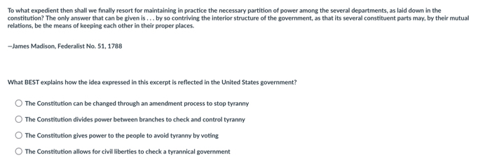 To what expedient then shall we finally resort for maintaining in practice the necessary partition of power among the several departments, as laid down in the
constitution? The only answer that can be given is . . . by so contriving the interior structure of the government, as that its several constituent parts may, by their mutual
relations, be the means of keeping each other in their proper places.
—James Madison. Federalist No. 51. 1788
What BEST explains how the idea expressed in this excerpt is reflected in the United States government?
The Constitution can be changed through an amendment process to stop tyranny
The Constitution divides power between branches to check and control tyranny
The Constitution gives power to the people to avoid tyranny by voting
The Constitution allows for civil liberties to check a tyrannical government