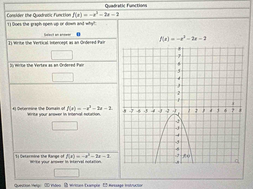 Quadratic Functions
Consider the Quadratic Function f(x)=-x^2-2x-2
1) Does the graph open up or down and why?:
Select an answer
f(x)=-x^2-2x-2
2) Write the Vertical Intercept as an Ordered Pair
3) Write the Vertex as an Ordered Pair
4) Determine the Domain of f(x)=-x^2-2x-2.
Write your answer in interval notation.
5) Determine the Range of f(x)=-x^2-2x-2.
Write your answer in interval notation.
Question Help: Video Written Example Message instructor