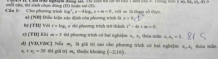 AN I. Cầu trác nghiệm đùng sai. Thi sinh tra lới từ cau 1 đến cầu 4. Trong môi y a), b), c), d) ở 
mỗi câu, thí sinh chọn đúng (Đ) hoặc sai (S). 
Câu 1: Cho phương trình log^2_3x-4log _3x+m=0 , với m là tham số thực. 
a) [NB] Điều kiện xác định của phương trình là x>0
b) [TH] Với t=log _3x thì phương trình trở thành t^2-4t+m=0. 
c) [TH] Khi m=3 thì phương trình có hai nghiệm x_1, x_2 thỏa mãn x_1. x_2=3
d) [ VD, VDC ] Nếu m_0 là giá trị sao cho phương trình có hai nghiệm x_1, x_2 thỏa mãn
x_1+x_2=30 thì giá trị m_0 thuộc khoảng (-2;10).