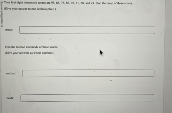 Your first eight homework scores are 93, 86, 78, 85, 95, 81, 88, and 93. Find the mean of these scores. 
7 
(Give your answer to one decimal place.) 
mean: _  □ 
Find the median and mode of these scores. 
(Give your answers as whole numbers.) 
median: □ 
mode: _  r=sqrt() □ 