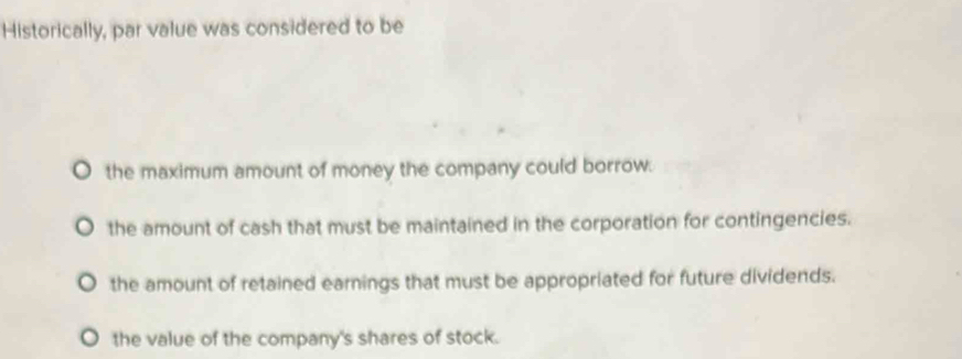 Historically, par value was considered to be
the maximum amount of money the company could borrow.
the amount of cash that must be maintained in the corporation for contingencies.
the amount of retained earnings that must be appropriated for future dividends.
the value of the company's shares of stock.