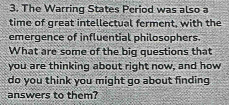 The Warring States Period was also a 
time of great intellectual ferment, with the 
emergence of influential philosophers. 
What are some of the big questions that 
you are thinking about right now, and how 
do you think you might go about finding 
answers to them?