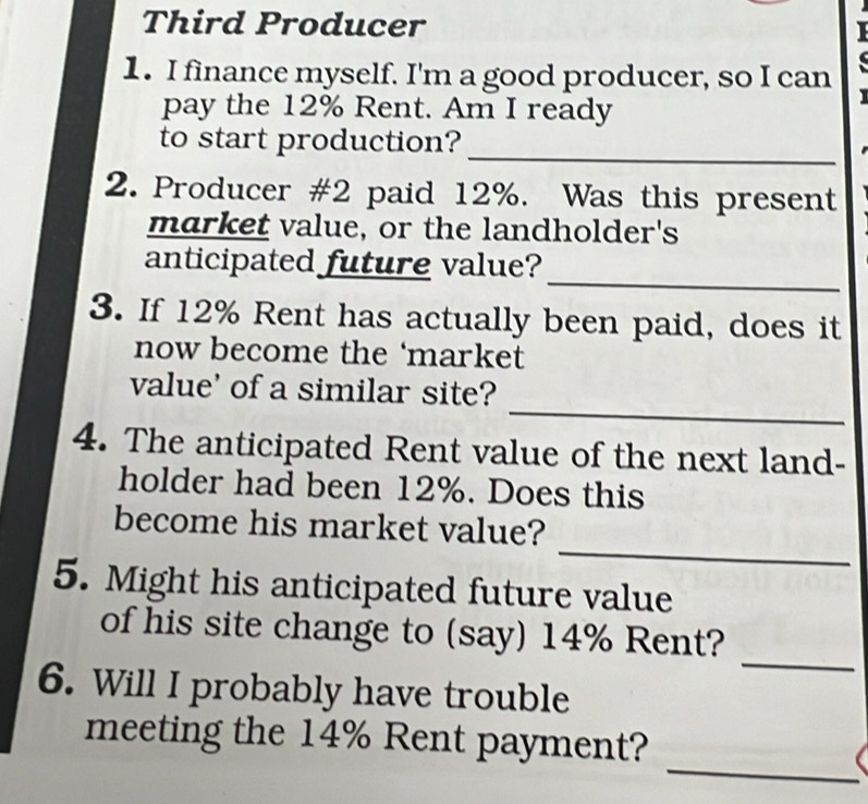 Third Producer 
1. I finance myself. I'm a good producer, so I can 
pay the 12% Rent. Am I ready 
_ 
to start production? 
2. Producer #2 paid 12%. Was this present 
market value, or the landholder's 
_ 
anticipated future value? 
3. If 12% Rent has actually been paid, does it 
now become the ‘market 
_ 
value' of a similar site? 
4. The anticipated Rent value of the next land- 
holder had been 12%. Does this 
_ 
become his market value? 
5. Might his anticipated future value 
_ 
of his site change to (say) 14% Rent? 
6. Will I probably have trouble 
_ 
meeting the 14% Rent payment?