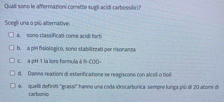 Quali sono le affermazioni corrette sugli acidi carbossilici?
Scegli una o più alternative:
a. sono classificati come acidi forti
b. a pH fisiologico, sono stabilizzati per risonanza
c. a pH 1 la loro formula è R-COO-
d. Danno reazioni di esterificazione se reagiscono con alcoli o tioli
e. quelli definiti "grassi" hanno una coda idrocarburica sempre lunga più di 20 atomi di
carbonio