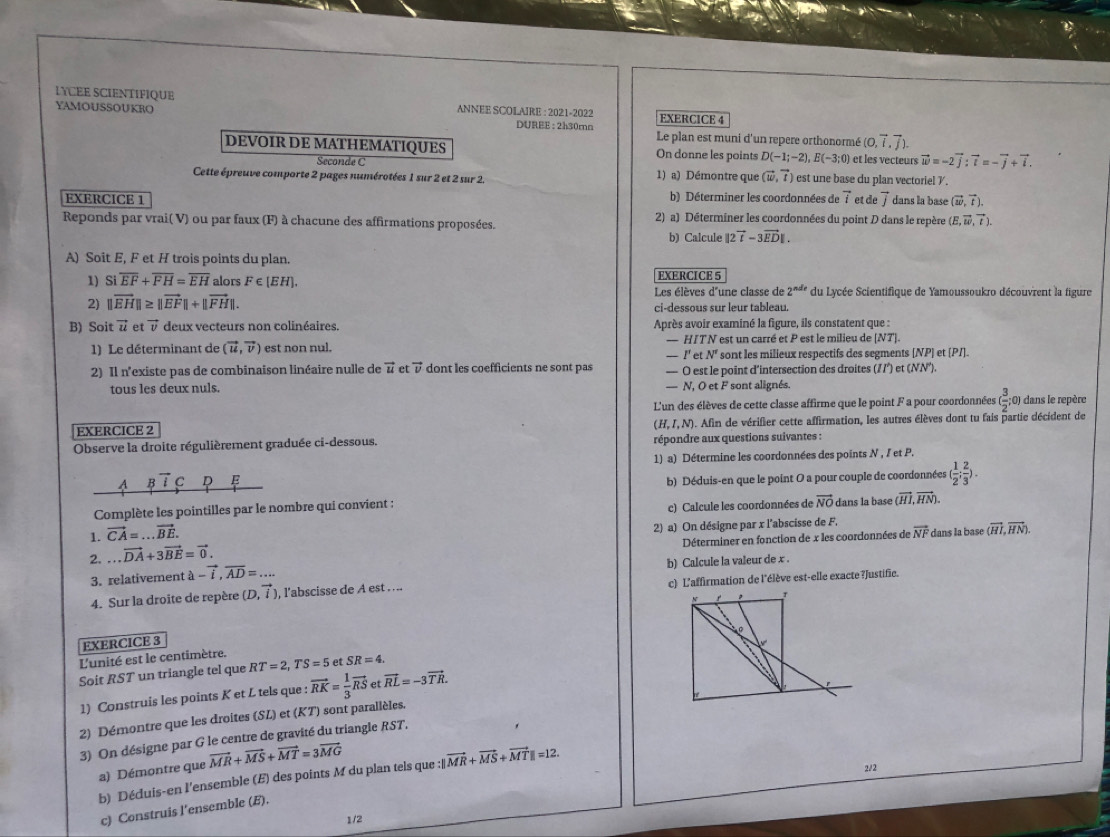 LYCEE SCIENTIFIQUE
ANNEE SCOLAIRE : 2021-2022
YAMOUSSOUKRO EXERCICE 4
DUREE : 2h30mn Le plan est muni d'un repere orthonormé (0,vector i,vector j).
DEVOIR DE MATHEMATIQUES On donne les points D(-1;-2),E(-3;0) et les vecteurs vector w=-2vector j:vector t=-vector j+vector i.
Seconde C 1) a) Démontre que (vector w,vector t)
Cette épreuve comporte 2 pages numérotées 1 sur 2 et 2 sur 2. est une base du plan vectoriel 7.
EXERCICE 1 b) Déterminer les coordonnées de vector i et de vector J dans la base (vector w,vector t).
Reponds par vrai( V) ou par faux (F) à chacune des affirmations proposées. 2) a) Déterminer les coordonnées du point D dans le repère (E,vector w,vector t).
b) Calcule ||2vector t-3vector ED|.
A) Soit E, F et H trois points du plan.
1) Sioverline EF+overline FH=overline EH alors F∈ [EH], EXERCICE 5
Les élèves d'une classe de 2^(nde) du Lycée Scientifique de Yamoussoukro découvrent la figure
2) ||vector EH||≥ ||vector EF||+||vector FH||. ci-dessous sur leur tableau.
B) Soit vector u et vector v deux vecteurs non colinéaires. Après avoir examiné la figure, ils constatent que :
1) Le déterminant de (vector u,vector v) est non nul. — HITN est un carré et P est le milieu de [NT].
- I'et N^n sont les milieux respectifs des segments [NP) et (PI].
2) Il n'existe pas de combinaison linéaire nulle de vector u et vector v dont les coefficients ne sont pas — O est le point d’intersection des droites (1/’) et (NN').
tous les deux nuls. — N, O et F sont alignés.
L'un des élèves de cette classe affirme que le point F a pour coordonnées ( 3/2 ; 0) dans le repère
EXERCICE 2 . Afin de vérifier cette affirmation, les autres élèves dont tu fais partie décident de
(H,I,N)
Observe la droite régulièrement graduée ci-dessous. répondre aux questions suivantes :
1) a) Détermine les coordonnées des points N , I et P.
b) Déduis-en que le point O a pour couple de coordonnées ( 1/2 ; 2/3 ).
c) Calcule les coordonnées de vector NO
Complète les pointilles par le nombre qui convient : dans la base (vector HI,vector HN).
1. vector CA=...vector BE.
2) a) On désigne par x l'abscisse de F.
2....vector DA+3vector BE=vector 0. Déterminer en fonction de x les coordonnées de vector NF dans la base (vector HI,vector HN).
3. relativement lambda -overline i,overline AD=... b) Calcule la valeur de x .
4. Sur la droite de repère (D,vector i), , l'abscisse de A est . ... c) L'affirmation de l'élève est-elle exacte ?Justifie.
N
EXERCICE 3
L'unité est le centimètre.
Soit RST un triangle tel que RT=2,TS=5 er SR=4.
1) Construis les points K et L tels que : vector RK= 1/3 vector RS et vector RL=-3vector TR.
2) Démontre que les droites (SL) et (KT) sont parallèles.
3) On désigne par G le centre de gravité du triangle RST.
a) Démontre que vector MR+vector MS+vector MT=3vector MG
b) Décuis-en l'ensemble (E) des points M du plan tels que :||vector MR+vector MS+vector MT||=12.
2/2
c) Construis l’ensemble (E).
1/2