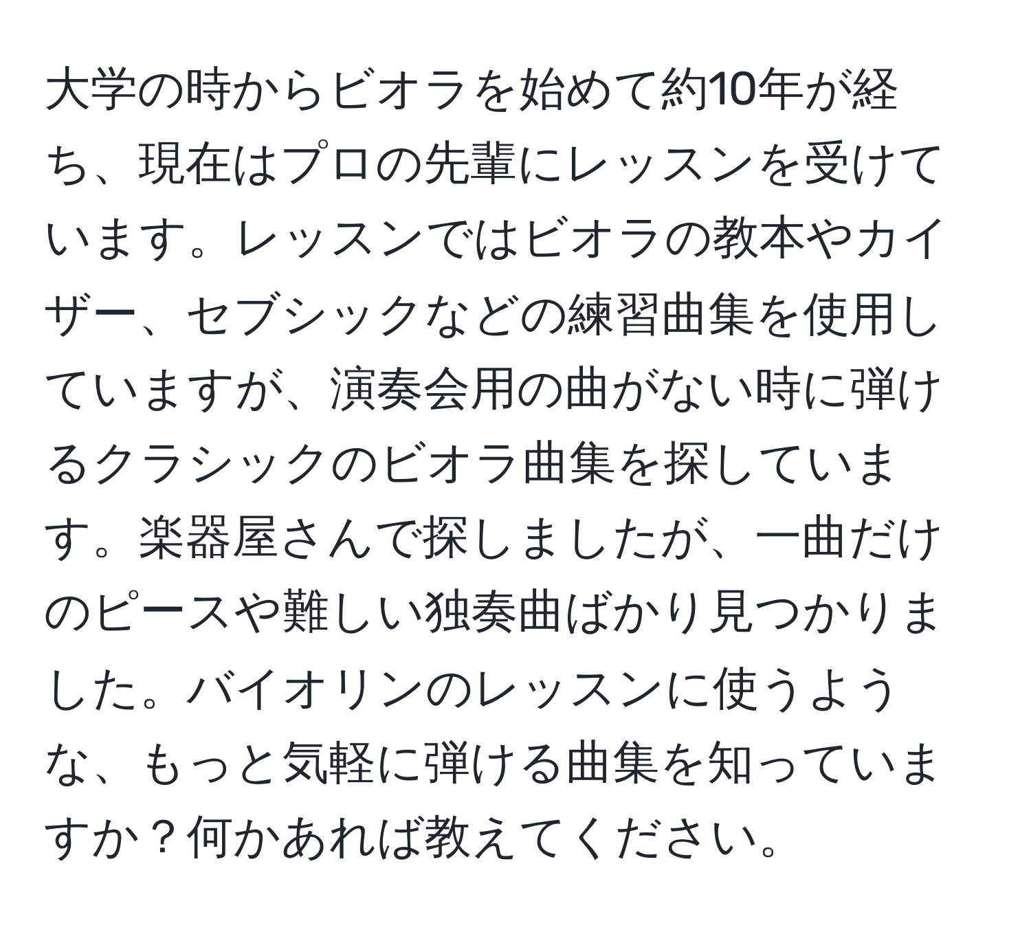 大学の時からビオラを始めて約10年が経ち、現在はプロの先輩にレッスンを受けています。レッスンではビオラの教本やカイザー、セブシックなどの練習曲集を使用していますが、演奏会用の曲がない時に弾けるクラシックのビオラ曲集を探しています。楽器屋さんで探しましたが、一曲だけのピースや難しい独奏曲ばかり見つかりました。バイオリンのレッスンに使うような、もっと気軽に弾ける曲集を知っていますか？何かあれば教えてください。