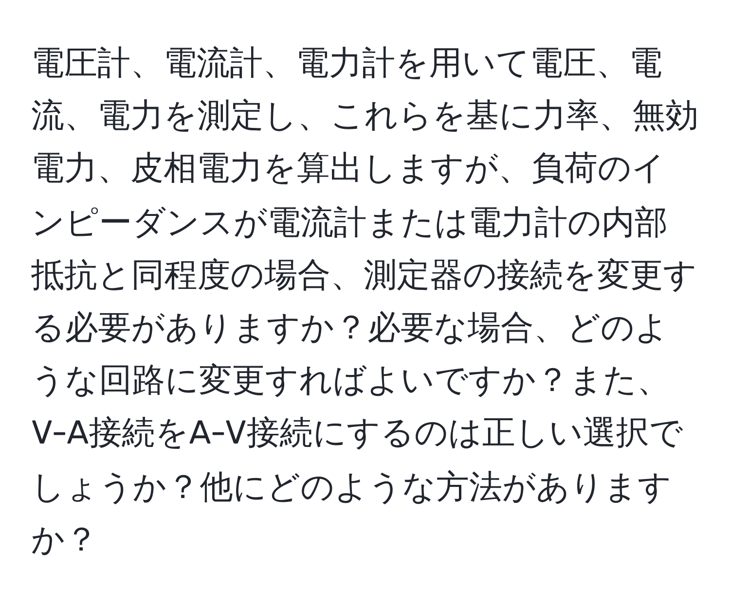 電圧計、電流計、電力計を用いて電圧、電流、電力を測定し、これらを基に力率、無効電力、皮相電力を算出しますが、負荷のインピーダンスが電流計または電力計の内部抵抗と同程度の場合、測定器の接続を変更する必要がありますか？必要な場合、どのような回路に変更すればよいですか？また、V-A接続をA-V接続にするのは正しい選択でしょうか？他にどのような方法がありますか？