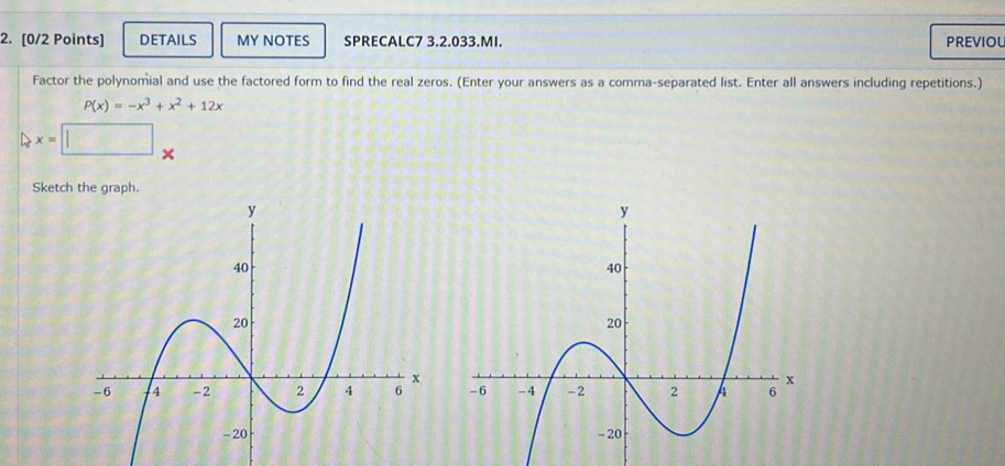 DETAILS MY NOTES SPRECALC7 3.2.033.MI. PREVIOL 
Factor the polynomial and use the factored form to find the real zeros. (Enter your answers as a comma-separated list. Enter all answers including repetitions.)
P(x)=-x^3+x^2+12x
x=□ □  
× 
Sketch the graph.