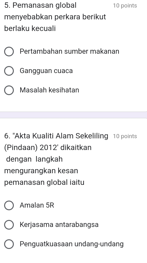 Pemanasan global 10 points
menyebabkan perkara berikut
berlaku kecuali
Pertambahan sumber makanan
Gangguan cuaca
Masalah kesihatan
6. "Akta Kualiti Alam Sekeliling 10 points
(Pindaan) 2012' dikaitkan
dengan langkah
mengurangkan kesan
pemanasan global iaitu
Amalan 5R
Kerjasama antarabangsa
Penguatkuasaan undang-undang