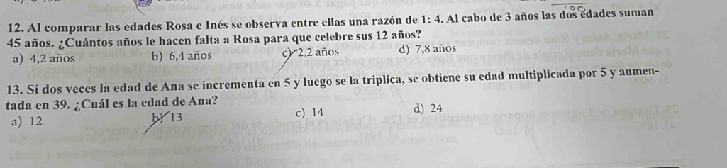 Al comparar las edades Rosa e Inés se observa entre ellas una razón de 1:4. Al cabo de 3 años las dos edades suman
45 años. ¿Cuántos años le hacen falta a Rosa para que celebre sus 12 años?
a) 4,2 años b) 6, 4 años c) 2, 2 años d) 7,8 años
13. Si dos veces la edad de Ana se incrementa en 5 y luego se la triplica, se obtiene su edad multiplicada por 5 y aumen-
tada en 39. ¿Cuál es la edad de Ana? d) 24
a) 12 b) 13 c) 14