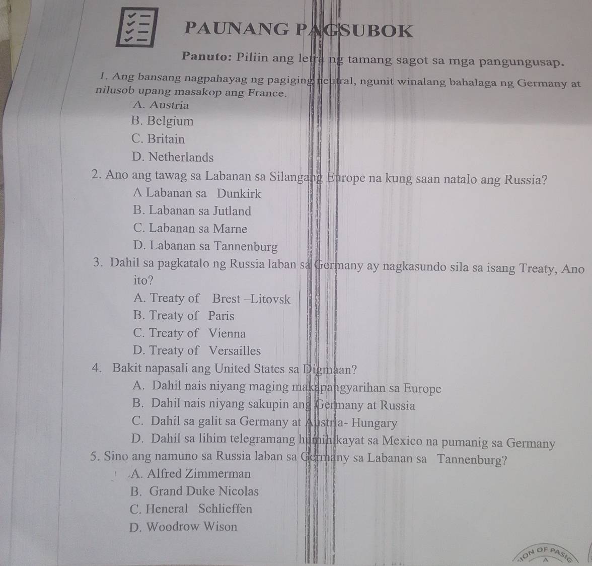 PAUNANG PAGSUBOK
Panuto: Piliin ang letra ng tamang sagot sa mga pangungusap.
1. Ang bansang nagpahayag ng pagiging neutral, ngunit winalang bahalaga ng Germany at
nilusob upang masakop ang France.
A. Austria
B. Belgium
C. Britain
D. Netherlands
2. Ano ang tawag sa Labanan sa Silangang Europe na kung saan natalo ang Russia?
A Labanan sa Dunkirk
B. Labanan sa Jutland
C. Labanan sa Marne
D. Labanan sa Tannenburg
3. Dahil sa pagkatalo ng Russia laban sa Germany ay nagkasundo sila sa isang Treaty, Ano
ito?
A. Treaty of Brest -Litovsk
B. Treaty of Paris
C. Treaty of Vienna
D. Treaty of Versailles
4. Bakit napasali ang United States sa Digmaan?
A. Dahil nais niyang maging makapangyarihan sa Europe
B. Dahil nais niyang sakupin ang Germany at Russia
C. Dahil sa galit sa Germany at Austria- Hungary
D. Dahil sa lihim telegramang humihikayat sa Mexico na pumanig sa Germany
5. Sino ang namuno sa Russia laban sa Germany sa Labanan sa Tannenburg?
A. Alfred Zimmerman
B. Grand Duke Nicolas
C. Heneral Schlieffen
D. Woodrow Wison
ON OF PASIG A