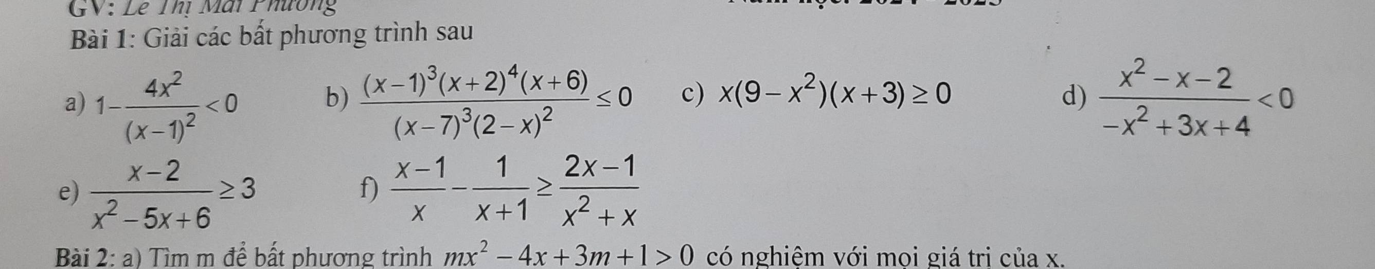 GV: Lê Thị Mai Phường 
Bài 1: Giải các bất phương trình sau 
a) 1-frac 4x^2(x-1)^2<0</tex> frac (x-1)^3(x+2)^4(x+6)(x-7)^3(2-x)^2≤ 0 c) x(9-x^2)(x+3)≥ 0 d)  (x^2-x-2)/-x^2+3x+4 <0</tex> 
b) 
e)  (x-2)/x^2-5x+6 ≥ 3  (x-1)/x - 1/x+1 ≥  (2x-1)/x^2+x 
f) 
Bài 2: a) Tìm m để bất phương trình mx^2-4x+3m+1>0 có nghiệm với mọi giá tri của x.