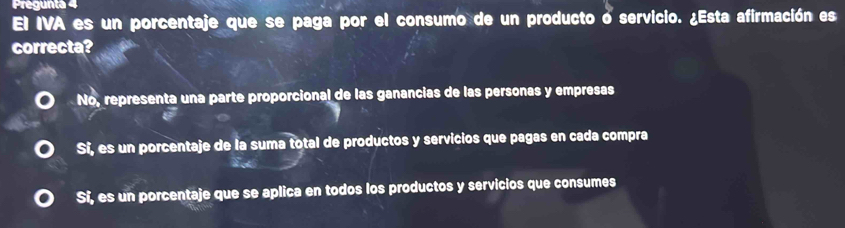 Pregunta 4
El IVA es un porcentaje que se paga por el consumo de un producto o servicio. ¿Esta afirmación es
correcta?
No, representa una parte proporcional de las ganancias de las personas y empresas
Si, es un porcentaje de la suma total de productos y servicios que pagas en cada compra
Si, es un porcentaje que se aplica en todos los productos y servicios que consumes