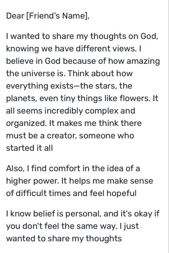 Dear [Friend's Name], 
I wanted to share my thoughts on God, 
knowing we have different views. I 
believe in God because of how amazing 
the universe is. Think about how 
everything exists—the stars, the 
planets, even tiny things like flowers. It 
all seems incredibly complex and 
organized. It makes me think there 
must be a creator, someone who 
started it all 
Also, I find comfort in the idea of a 
higher power. It helps me make sense 
of difficult times and feel hopeful 
I know belief is personal, and it's okay if 
you don't feel the same way. I just 
wanted to share my thoughts