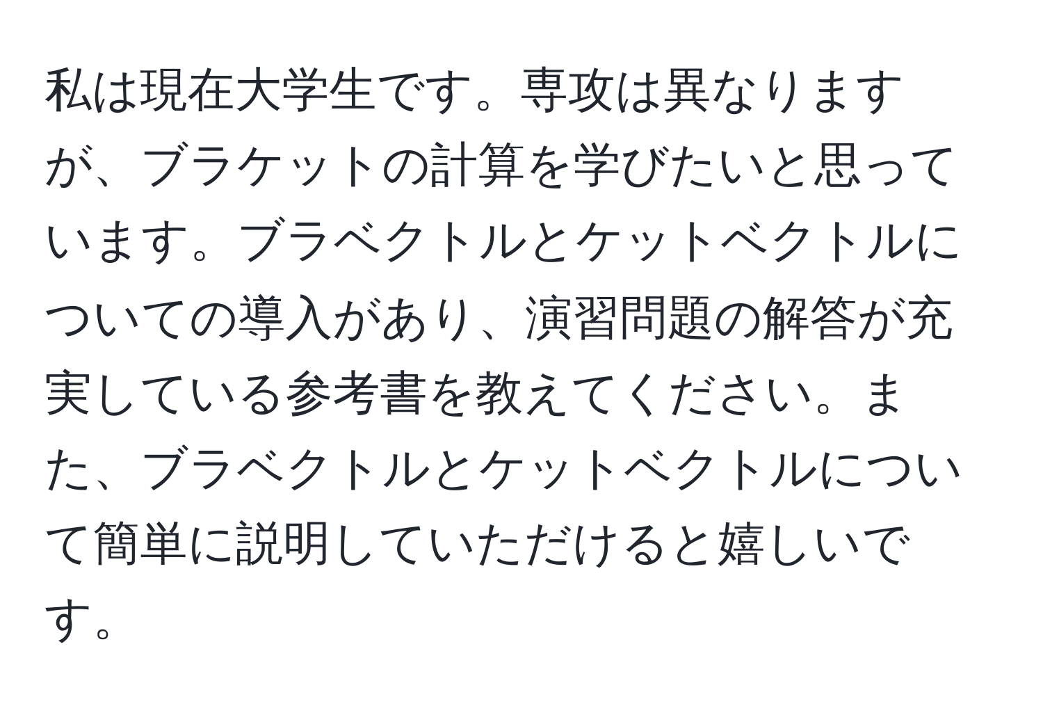 私は現在大学生です。専攻は異なりますが、ブラケットの計算を学びたいと思っています。ブラベクトルとケットベクトルについての導入があり、演習問題の解答が充実している参考書を教えてください。また、ブラベクトルとケットベクトルについて簡単に説明していただけると嬉しいです。