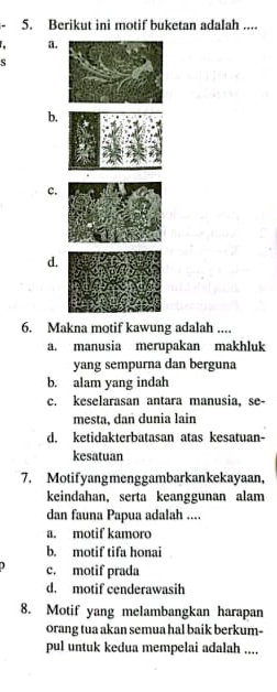 Berikut ini motif buketan adalah ....
a.
S
b.
c.
d.
6. Makna motif kawung adalah ....
a. manusia merupakan makhluk
yang sempurna dan berguna
b. alam yang indah
c. keselarasan antara manusia, se-
mesta, dan dunia lain
d. ketidakterbatasan atas kesatuan-
kesatuan
7. Motifyangmenggambarkankekayaan,
keindahan, serta keanggunan alam
dan fauna Papua adalah ....
a. motif kamoro
b. motif tifa honai
c. motif prada
d. motif cenderawasih
8. Motif yang melambangkan harapan
orang tua akan semua hal baik berkum-
pul untuk kedua mempelai adalah ....