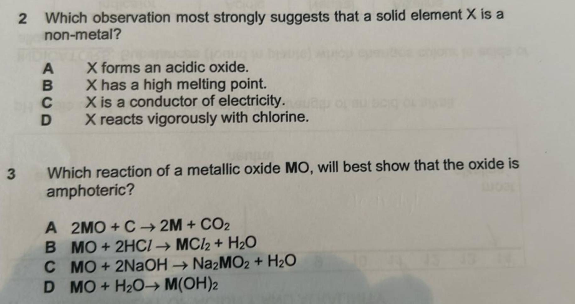 Which observation most strongly suggests that a solid element X is a
non-metal?
A a t X forms an acidic oxide.
B X has a high melting point.
C X is a conductor of electricity.
D X reacts vigorously with chlorine.
3 Which reaction of a metallic oxide MO, will best show that the oxide is
amphoteric?
A 2MO+Cto 2M+CO_2
B MO+2HClto MCl_2+H_2O
C MO+2NaOHto Na_2MO_2+H_2O
D MO+H_2Oto M(OH)_2