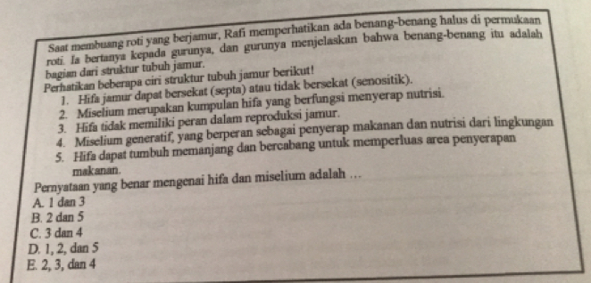 Saat membuang roti yang berjamur, Rafi memperhatikan ada benang-benang halus di permukaan
roti. Ia bertanya kepada gurunya, dan gurunya menjelaskan bahwa benang-benang itu adalah
bagian dari struktur tubuh jamur.
Perhatikan beberapa ciri struktur tubuh jamur berikut!
1. Hifa jamur dapat bersekat (septa) atau tidak bersekat (senositik).
2. Miselium merupakan kumpulan hifa yang berfungsi menyerap nutrisi.
3. Hifa tidak memiliki peran dalam reproduksi jamur.
4. Miselium generatif, yang berperan sebagai penyerap makanan dan nutrisi dari lingkungan
5. Hifa dapat tumbuh memanjang dan bercabang untuk memperluas area penyerapan
mak anan.
Pernyataan yang benar mengenai hifa dan miselium adalah ..
A. 1 dan 3
B. 2 dan 5
C. 3 dan 4
D. 1, 2, dan 5
E. 2, 3, dan 4