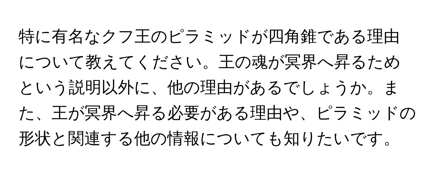 特に有名なクフ王のピラミッドが四角錐である理由について教えてください。王の魂が冥界へ昇るためという説明以外に、他の理由があるでしょうか。また、王が冥界へ昇る必要がある理由や、ピラミッドの形状と関連する他の情報についても知りたいです。