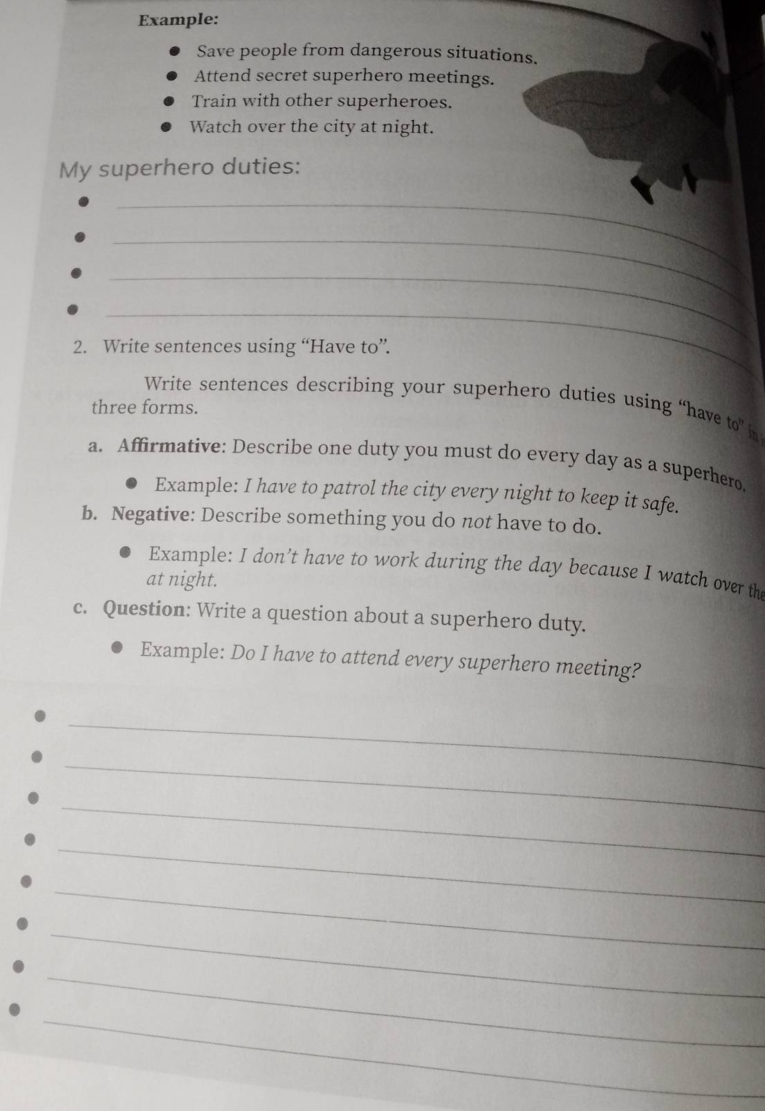 Example: 
Save people from dangerous situations. 
Attend secret superhero meetings. 
Train with other superheroes. 
Watch over the city at night. 
My superhero duties: 
_ 
_ 
_ 
_ 
2. Write sentences using “Have to”. 
Write sentences describing your superhero duties using “have to” in 
three forms. 
a. Affirmative: Describe one duty you must do every day as a superhero. 
Example: I have to patrol the city every night to keep it safe. 
b. Negative: Describe something you do not have to do. 
Example: I don’t have to work during the day because I watch over the 
at night. 
c. Question: Write a question about a superhero duty. 
Example: Do I have to attend every superhero meeting? 
_ 
_ 
_ 
_ 
_ 
_ 
_ 
_