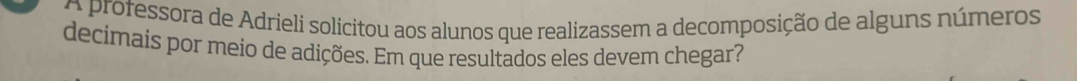 A professora de Adrieli solicitou aos alunos que realizassem a decomposição de alguns números 
decimais por meio de adições. Em que resultados eles devem chegar?